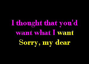 I thought that you'd

want What I want

Sorry, my dear