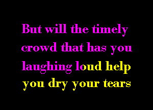 But will the tinlely
crowd that has you

laughing loud help
you dry your tears