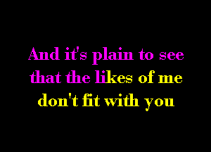 And it's plain to see
that the likes of me
don't fit With you