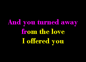 And you turned away
from the love

I offered you
