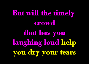 But will the timely

crowd

that has you
laughing loud help
you dry your tears