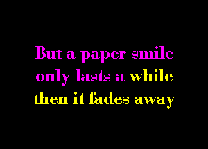 But a paper smile
only lasts a while
then it fades away

g