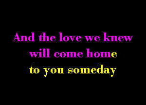 And the love we knew

will come home
to you someday