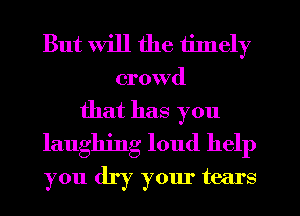 But will the timely

crowd

that has you
laughing loud help
you dry your tears