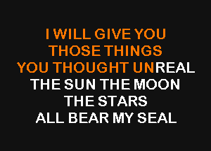IWILLGIVE YOU
THOSETHINGS
YOU THOUGHT UNREAL
THE SUN THE MOON
THESTARS
ALL BEAR MY SEAL