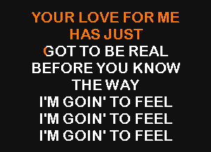 YOUR LOVE FOR ME
HAS JUST
GOT TO BE REAL
BEFORE YOU KNOW
THEWAY
I'M GOIN' TO FEEL
I'M GOIN' TO FEEL
I'M GOIN' TO FEEL