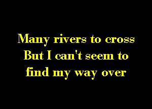 Many rivers to cross
But I can't seem to

13nd my way over