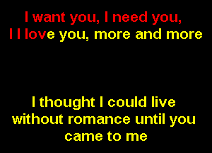 I want you, I need you,
I I love you, more and more

I thought I could live
without romance until you
came to me