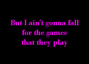 But I ain't gonna fall
for the games

that they play
