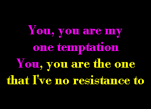 You, you are my
one temptation
You, you are the one
that I've no resistance to