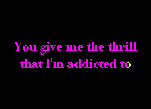 You give me the thrill
that I'm addicted to