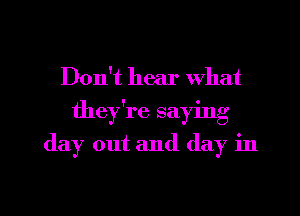 Don't hear what
they're saying

day out and day in

g