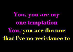 You, you are my
one temptation
You, you are the one
that I've no resistance to