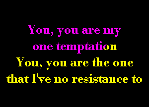 You, you are my
one temptation
You, you are the one
that I've no resistance to