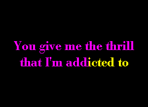 You give me the thrill
that I'm addicted to