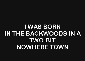 IWAS BORN

IN THE BACKWOODS IN A
TWO-BIT
NOWHERE TOWN