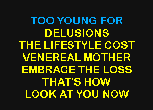 T00 YOUNG FOR
DELUSIONS
THE LIFESTYLE COST
VEN EREAL MOTH ER
EMBRACE THE LOSS
THAT'S HOW
LOOK AT YOU NOW