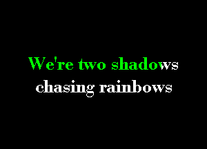 W e're two shadows

chasing rainbows