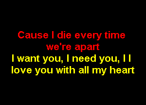 Cause I die every time
we're apart

I want you, I need you, I I
love you with all my heart