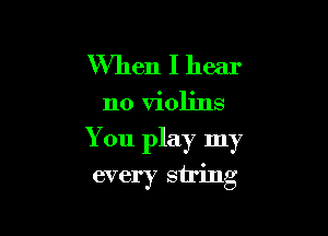 When I hear

no violins

You play my
every string