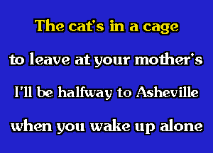 The cat's in a cage

to leave at your mother's

I'll be halfway to Asheville

when you wake up alone