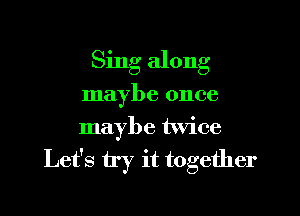 Sing along

maybe once

maybe twice

Let's try it together
