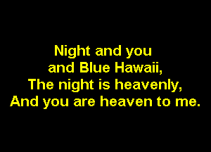 Night and you
and BIue Hawaii,

The night is heavenly,
And you are heaven to me.
