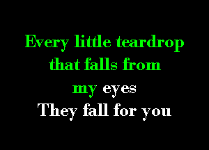 Every little teardrop
that falls from
my eyes

They fall for you