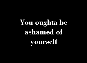 You oughta be

ashamed of
yourself