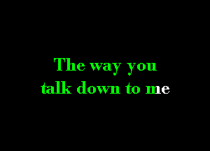 The way you

talk down to me