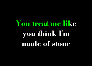 You treat me like
you think I'm

made of stone

g