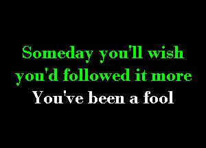 Someday you'll Wish
you'd followed it more
You've been a fool