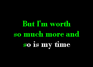 But I'm worth
so much more and
so is my time