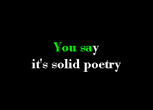 You say

it's solid poetry