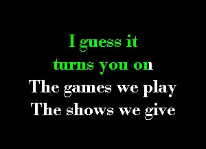 I guess it

turns you on

The games we play

The shows we give