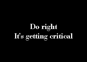 Do right

It's getting critical