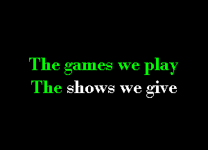 The games we play

The shows we give