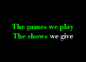 The games we play

The shows we give