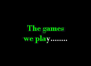 The games

we play ........