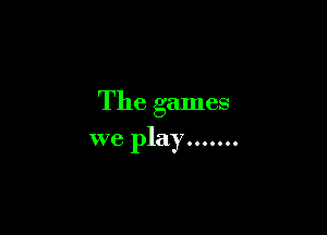 The games

we play .......