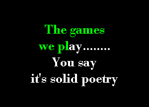 The games
we play ........

You say

it's solid poetry