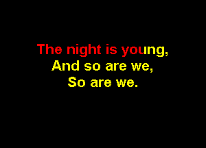 The night is young,
And so are we,

So are we.