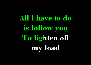 All I have to do

is follow you

To lighten off

my load