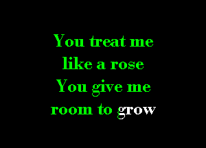 You treat me
like a rose

You give me

room to grow