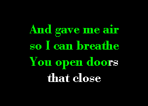 And gave me air
so I can breathe

You open doors
that close