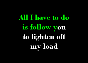 All I have to do

is follow you

to lighten off
my load