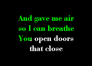 And gave me air
so I can breathe

You open doors
that close