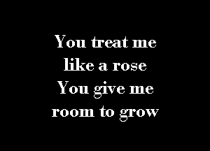 You treat me
like a rose

You give me

room to grow