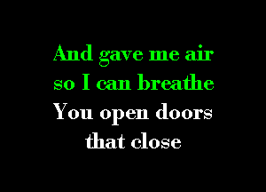 And gave me air
so I can breathe

You open doors
that close