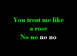 You treat me like

a rose
No no no no